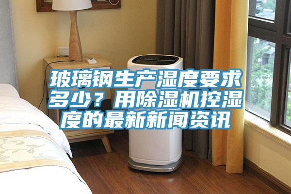 玻璃钢生产湿度要求多少？用好色先生免费APP控湿度的最新新闻资讯